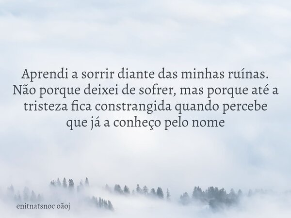 Aprendi a sorrir diante das minhas ruínas. Não porque deixei de sofrer, mas porque até a tristeza fica constrangida quando percebe que já a conheço pelo nome... Frase de enitnatsnoc oãoj.