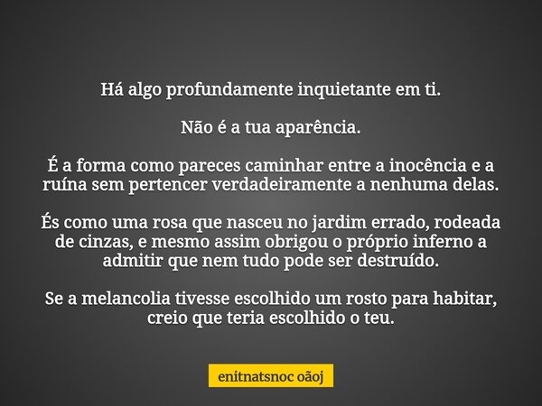 Há algo profundamente inquietante em ti. Não é a tua aparência. É a forma como pareces caminhar entre a inocência e a ruína sem pertencer verdadeiramente a nenh... Frase de enitnatsnoc oãoj.