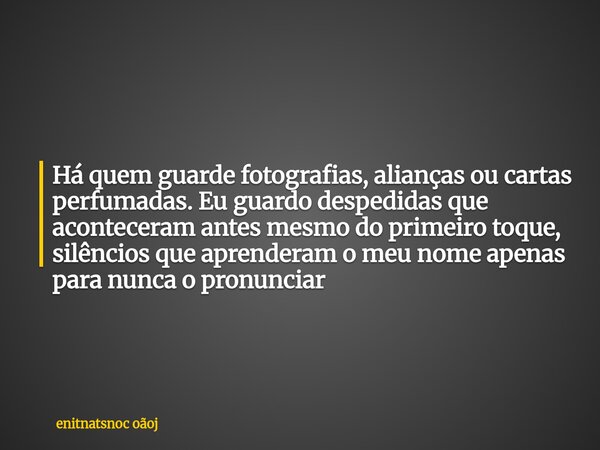 Há quem guarde fotografias, alianças ou cartas perfumadas. Eu guardo despedidas que aconteceram antes mesmo do primeiro toque, silêncios que aprenderam o meu no... Frase de enitnatsnoc oãoj.