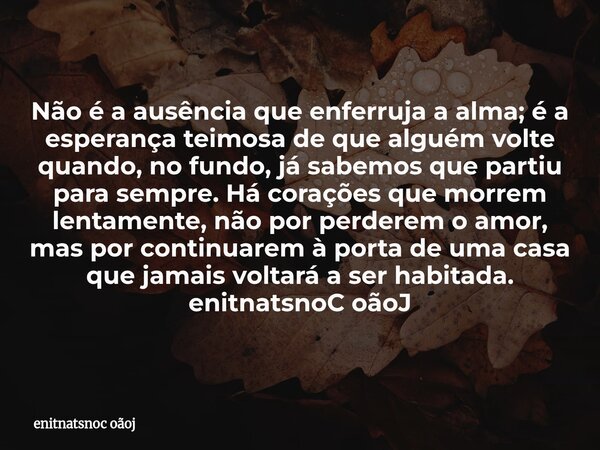 Não é a ausência que enferruja a alma; é a esperança teimosa de que alguém volte quando, no fundo, já sabemos que partiu para sempre. Há corações que morrem le... Frase de enitnatsnoc oãoj.