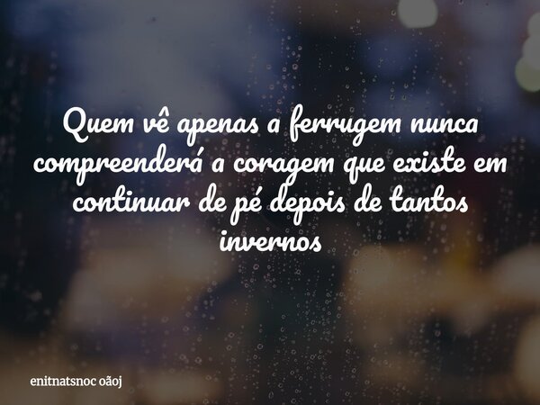Quem vê apenas a ferrugem nunca compreenderá a coragem que existe em continuar de pé depois de tantos invernos... Frase de enitnatsnoc oãoj.