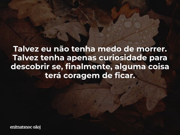 Talvez eu não tenha medo de morrer. Talvez tenha apenas curiosidade para descobrir se, finalmente, alguma coisa terá coragem de ficar.... Frase de enitnatsnoc oãoj.