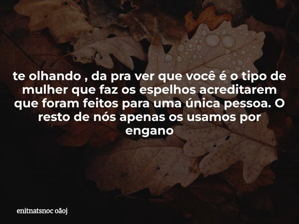 te olhando , da pra ver que você é o tipo de mulher que faz os espelhos acreditarem que foram feitos para uma única pessoa. O resto de nós apenas os usamos por ... Frase de enitnatsnoc oãoj.