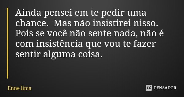 Ainda pensei em te pedir uma chance. Mas não insistirei nisso. Pois se você não sente nada, não é com insistência que vou te fazer sentir alguma coisa.... Frase de Enne lima.