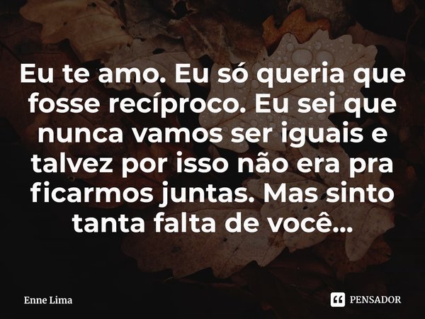 Eu te amo. Eu só queria que fosse recíproco. Eu sei que nunca vamos ser iguais e talvez por isso não era pra ficarmos juntas. Mas sinto tanta falta de você...... Frase de Enne Lima.