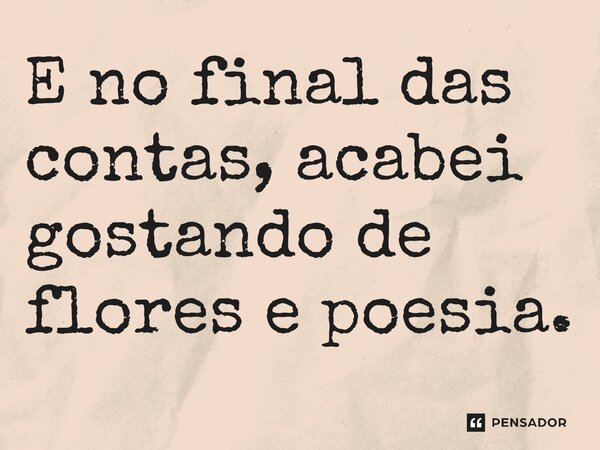 ⁠E no final das contas, acabei gostando de flores e poesia.