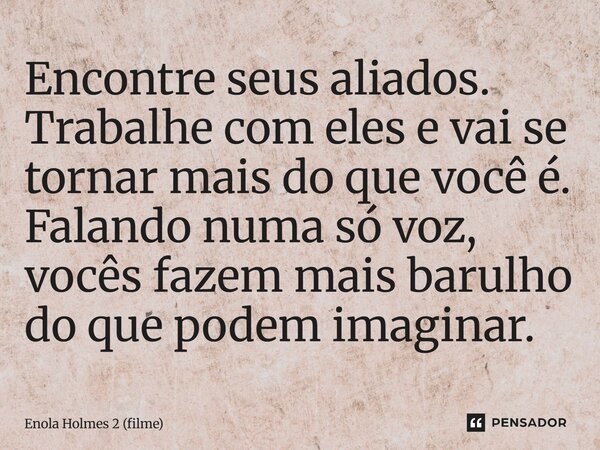 Encontre seus aliados. Trabalhe com eles e vai se tornar mais do que você é. Falando numa só voz, vocês fazem mais barulho do que podem imaginar.... Frase de Enola Holmes 2 (filme).