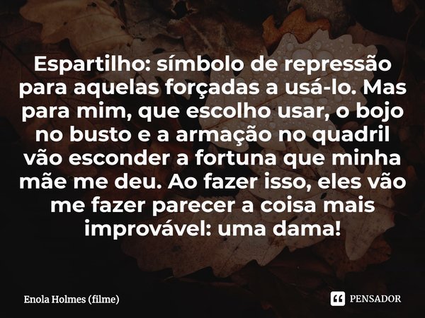 ⁠Espartilho: símbolo de repressão para aquelas forçadas a usá-lo. Mas para mim, que escolho usar, o bojo no busto e a armação no quadril vão esconder a fortuna ... Frase de Enola Holmes (filme).