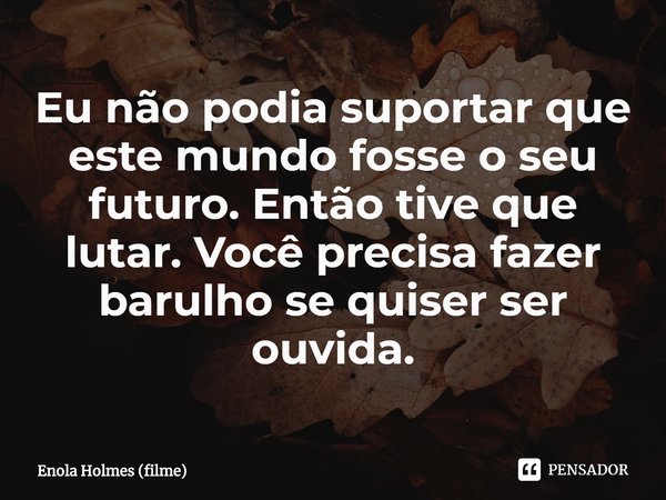 ⁠Eu não podia suportar que este mundo fosse o seu futuro. Então tive que lutar. Você precisa fazer barulho se quiser ser ouvida.... Frase de Enola Holmes (filme).