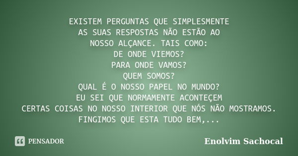 EXISTEM PERGUNTAS QUE SIMPLESMENTE AS SUAS RESPOSTAS NÃO ESTÃO AO NOSSO ALÇANCE. TAIS COMO: DE ONDE VIEMOS? PARA ONDE VAMOS? QUEM SOMOS? QUAL É O NOSSO PAPEL NO... Frase de Enolvim Sachocal.