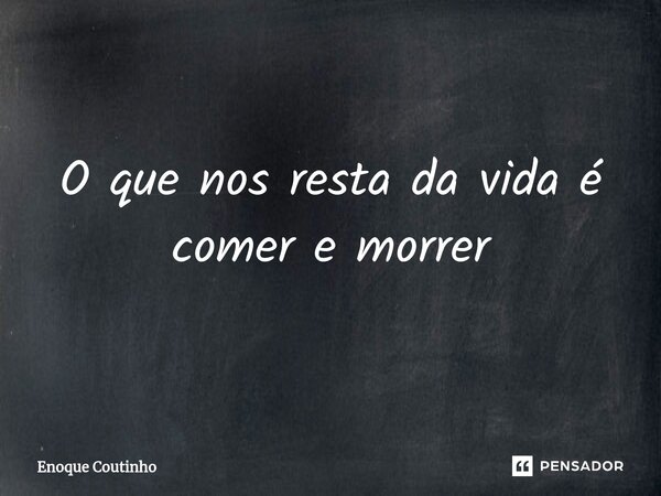 O que nos resta da vida é comer e morrer⁠... Frase de Enoque Coutinho.