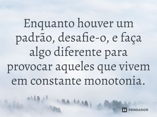 ⁠Enquanto houver um padrão, desafie-o, e faça algo diferente para provocar aqueles que vivem em constante monotonia.