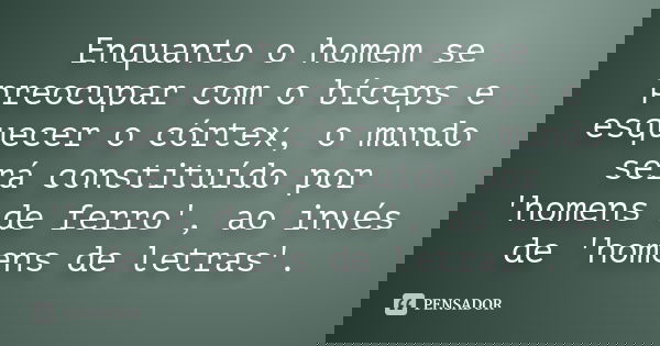 Enquanto o homem se preocupar com o bíceps e esquecer o córtex, o mundo será constituído por 'homens de ferro', ao invés de 'homens de letras'.... Frase de anônimo.