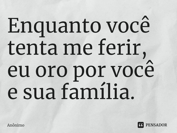 Enquanto você tenta me ferir, eu oro por você e sua família.... Frase de Anônimo.