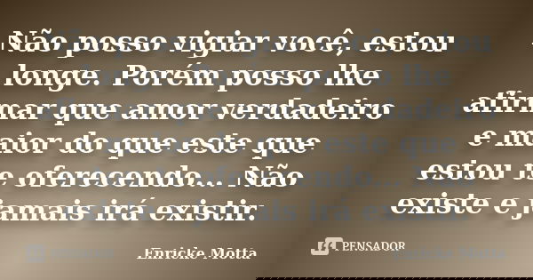 Não posso vigiar você, estou longe. Porém posso lhe afirmar que amor verdadeiro e maior do que este que estou te oferecendo... Não existe e jamais irá existir.... Frase de Enricke Motta.