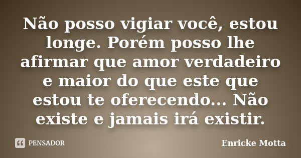 Não posso vigiar você, estou longe. Porém posso lhe afirmar que amor verdadeiro e maior do que este que estou te oferecendo... Não existe e jamais irá existir.... Frase de Enricke Motta.