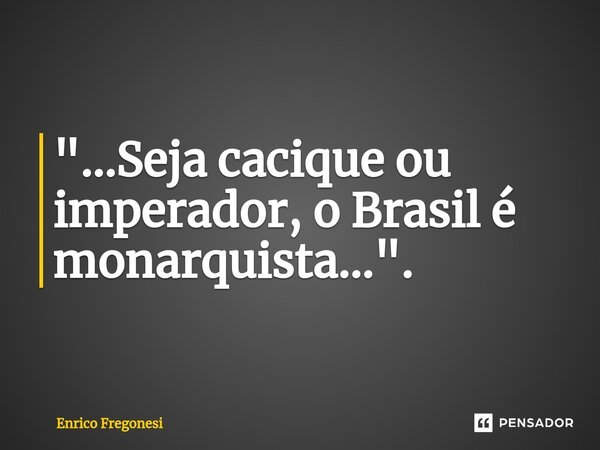 "...Seja cacique ou imperador, o Brasil é monarquista...⁠".... Frase de Enrico Fregonesi.