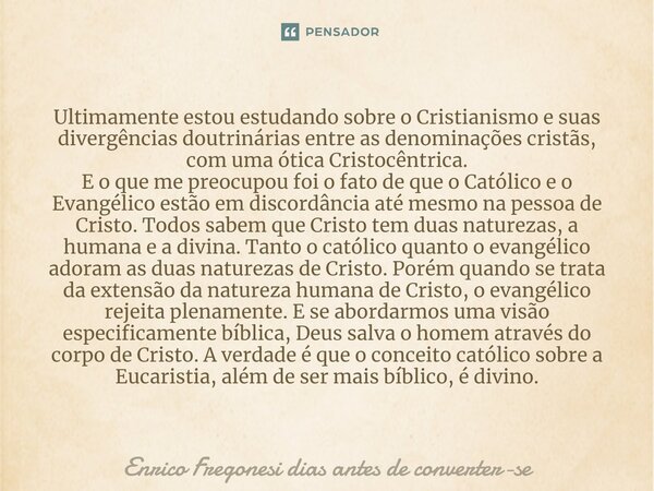 ⁠Ultimamente estou estudando sobre o Cristianismo e suas divergências doutrinárias entre as denominações cristãs, com uma ótica Cristocêntrica. E o que me preoc... Frase de Enrico Fregonesi dias antes de converter-se.