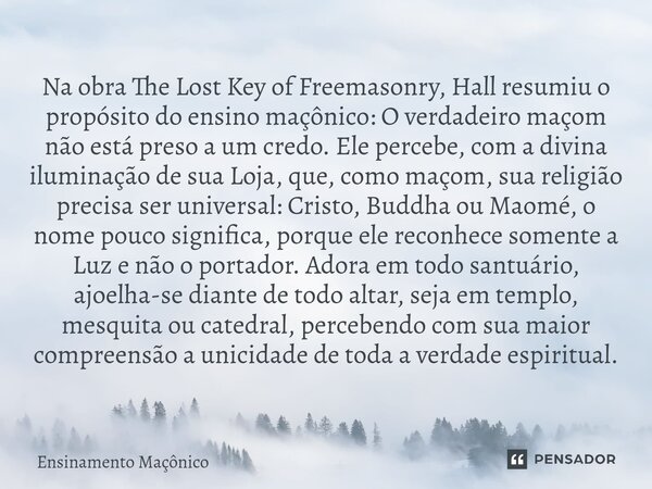 Na obra The Lost Key of Freemasonry, Hall resumiu o propósito do ensino maçônico: O verdadeiro maçom não está preso a um credo. Ele percebe, com a divina ilumi... Frase de Ensinamento Maçônico.