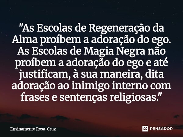 "As Escolas de Regeneração da Alma proíbem a adoração do ego. As Escolas de Magia Negra não proíbem a adoração do ego e até justificam, à sua maneira, dit... Frase de Ensinamento Rosa-Cruz.