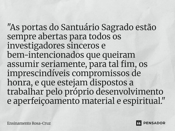 "As portas do Santuário Sagrado estão sempre abertas para todos os investigadores sinceros e bem-intencionados que queiram assumir seriamente, para tal fi... Frase de Ensinamento Rosa-Cruz.
