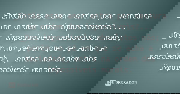 _Então esse amor entra por ventura na ordem dos impossíveis?... _Dos impossíveis absolutos não; porém no pé em que se acha a sociedade, entra na ordem dos impos