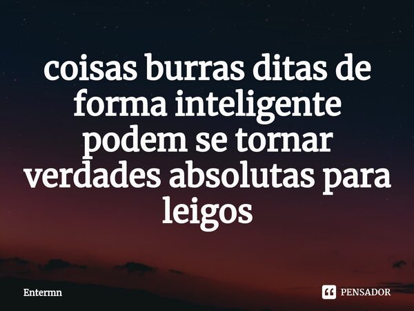 ⁠coisas burras ditas de forma inteligente podem se tornar verdades absolutas para leigos... Frase de Entermn.