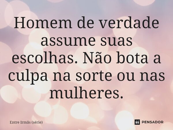 ⁠Homem de verdade assume suas escolhas. Não bota a culpa na sorte ou nas mulheres.... Frase de Entre Irmãs (série).