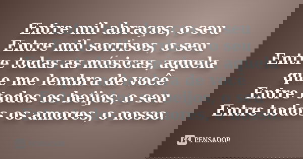 Entre mil abraços, o seu Entre mil sorrisos, o seu Entre todas as músicas, aquela que me lembra de você Entre todos os beijos, o seu Entre todos os amores, o no... Frase de Autor Desconhecido.