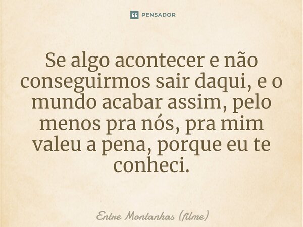 ⁠Se algo acontecer e não conseguirmos sair daqui, e o mundo acabar assim, pelo menos pra nós, pra mim valeu a pena, porque eu te conheci.... Frase de Entre Montanhas (filme).