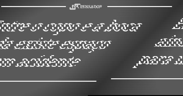Entre o copo e a boca ainda existe espaço para um acidente
