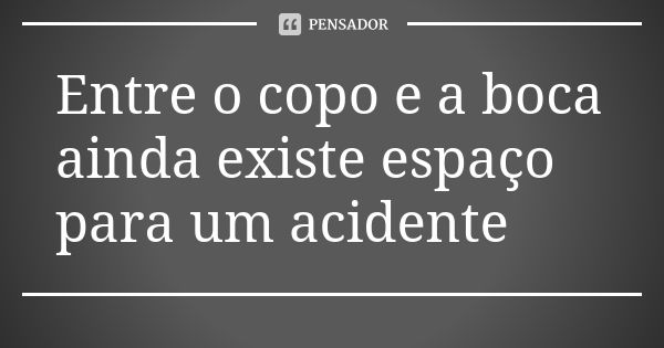 Entre o copo e a boca ainda existe espaço para um acidente