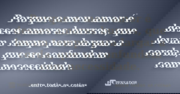 Porque o meu amor é desses amores burros, que levam tempo para largar a corda, que se confundem com necessidade.... Frase de Entre todas as coisas.