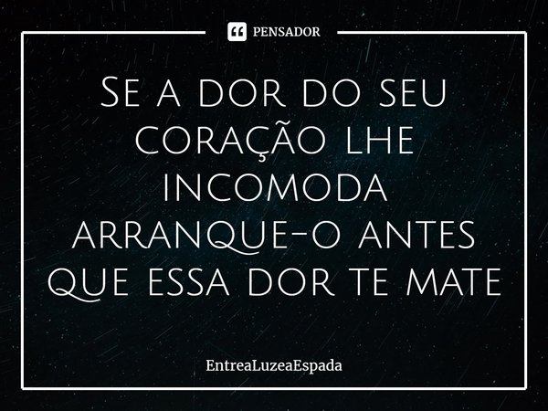 Se a dor do seu coração lhe incomoda arranque-o antes que essa dor te mate... Frase de EntreaLuzeaEspada.