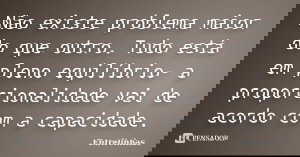 Não existe problema maior do que outro. Tudo está em pleno equilíbrio- a proporcionalidade vai de acordo com a capacidade.... Frase de Entrelinhas.