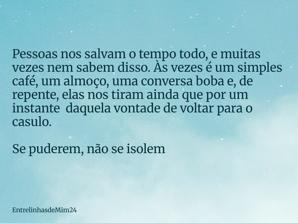 ⁠Pessoas nos salvam o tempo todo, e muitas vezes nem sabem disso. Às vezes é um simples café, um almoço, uma conversa boba e, de repente, elas nos tiram ainda q... Frase de EntrelinhasdeMim24.