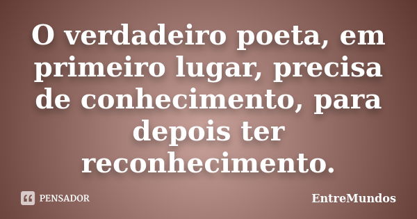 O verdadeiro poeta, em primeiro lugar, precisa de conhecimento, para depois ter reconhecimento.... Frase de EntreMundos.