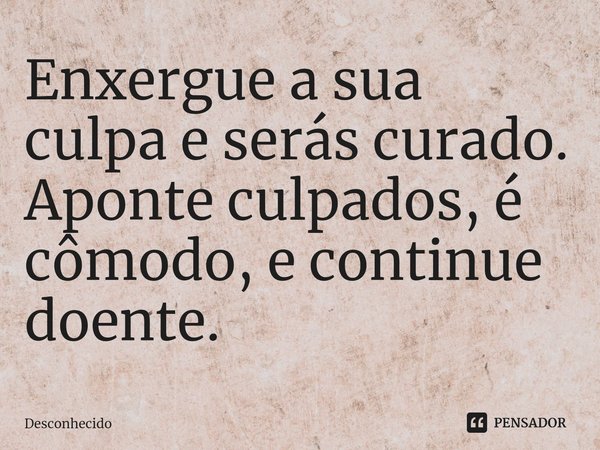 Enxergue a sua culpa e serás curado. Aponte culpados, é cômodo, e continue doente.