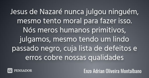 Jesus de Nazaré nunca julgou ninguém, mesmo tento moral para fazer isso. Nós meros humanos primitivos, julgamos, mesmo tendo um lindo passado negro, cuja lista ... Frase de Enzo Adrian Oliveira Montalbano.