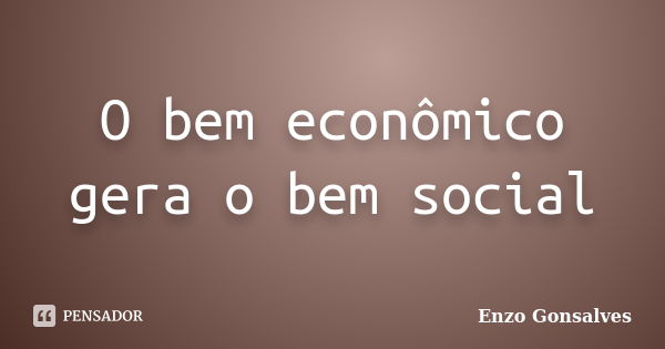 O bem econômico gera o bem social... Frase de Enzo Gonsalves.