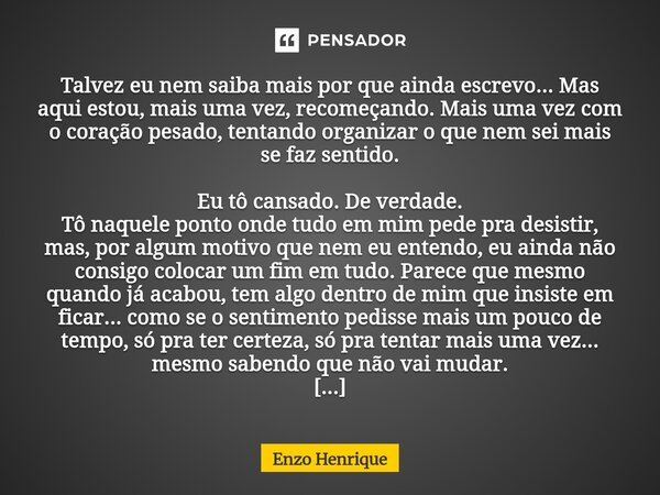 Talvez eu nem saiba mais por que ainda escrevo... Mas aqui estou, mais uma vez, recomeçando. Mais uma vez com o coração pesado, tentando organizar o que nem se... Frase de Enzo Henrique.