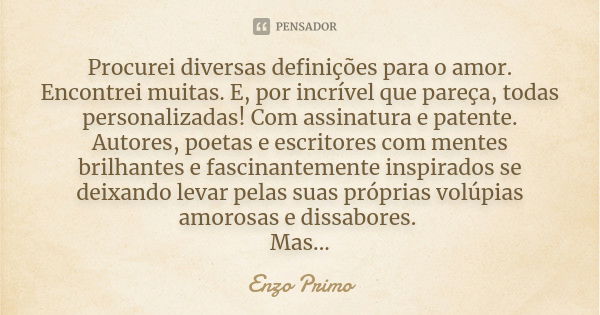 Procurei diversas definições para o amor. Encontrei muitas. E, por incrível que pareça, todas personalizadas! Com assinatura e patente. Autores, poetas e escrit... Frase de Enzo Primo.