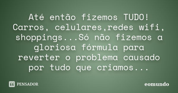 Até então fizemos TUDO! Carros, celulares,redes wifi, shoppings...Só não fizemos a gloriosa fórmula para reverter o problema causado por tudo que criamos...... Frase de eomundo.