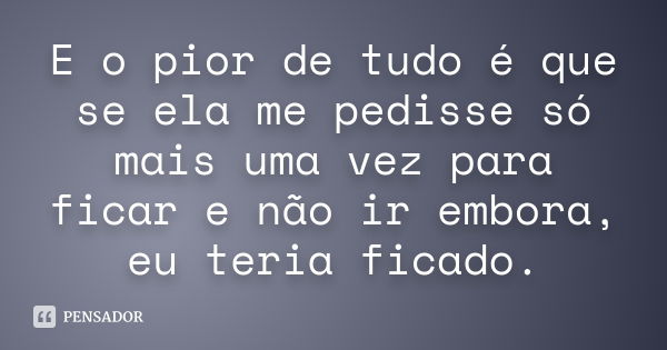 E o pior de tudo é que se ela me pedisse só mais uma vez para ficar e não ir embora, eu teria ficado.... Frase de Anônimo.