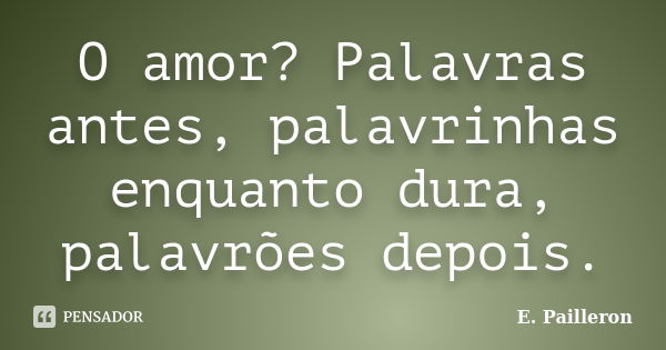 O amor? Palavras antes, palavrinhas enquanto dura, palavrões depois.... Frase de E. Pailleron.