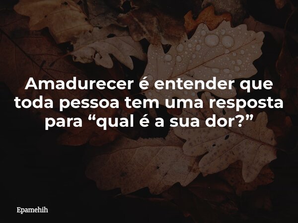 Amadurecer é entender que toda pessoa tem uma resposta para “qual é a sua dor?”... Frase de Epamehih.