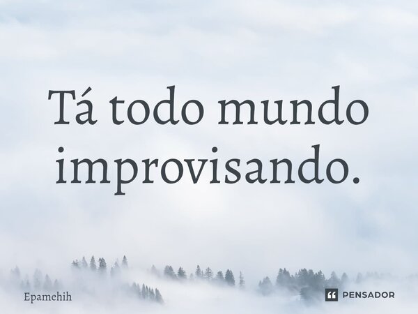 ⁠Tá todo mundo improvisando.... Frase de Epamehih.