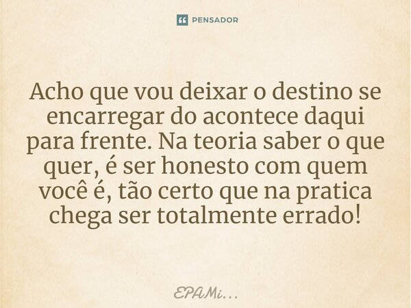 Acho que vou deixar o destino se encarregar do acontece daqui para frente. Na teoria saber o que quer, é ser honesto com ⁠quem você é, tão certo que na pratica ... Frase de EPAMi....