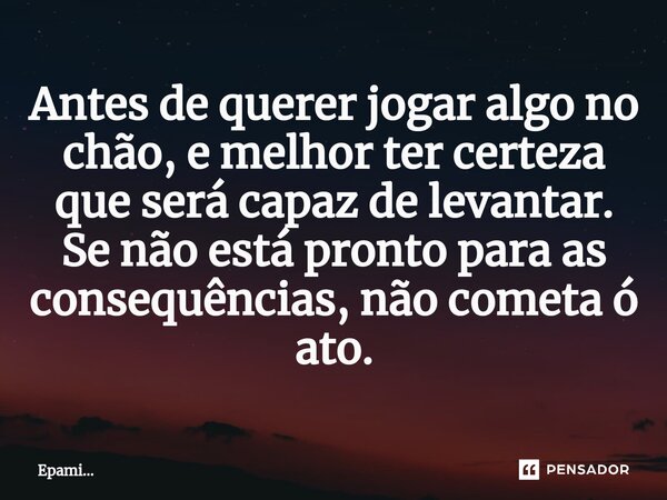 Antes de querer jogar algo no chão, e melhor ter certeza que será capaz de levantar. Se não está pronto para as consequências, não cometa ó ato.... Frase de EPAMi....