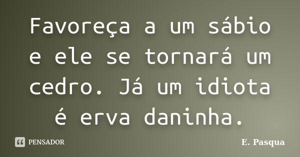 Favoreça a um sábio e ele se tornará um cedro. Já um idiota é erva daninha.... Frase de E.Pasqua.